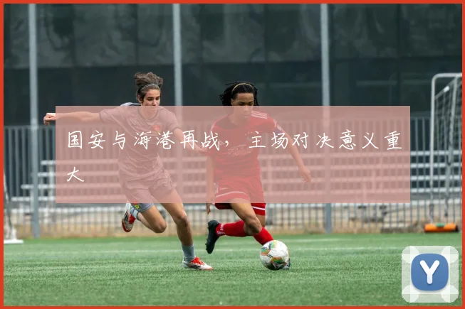 国安与海港再战，主场对决意义重大