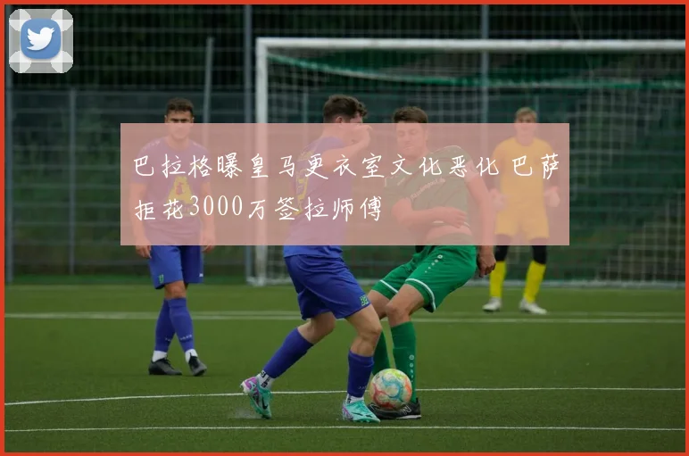 巴拉格曝皇马更衣室文化恶化 巴萨拒花3000万签拉师傅