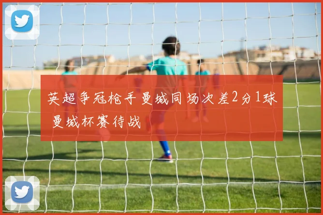 英超争冠枪手曼城同场次差2分1球 曼城杯赛待战