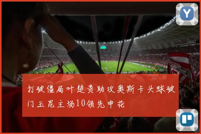 打破僵局叶楚贵助攻奥斯卡头球破门玉昆主场10领先申花