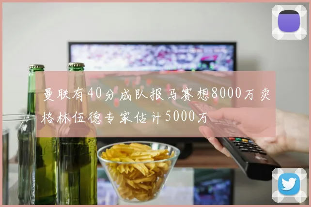 曼联有40分成队报马赛想8000万卖格林伍德专家估计5000万
