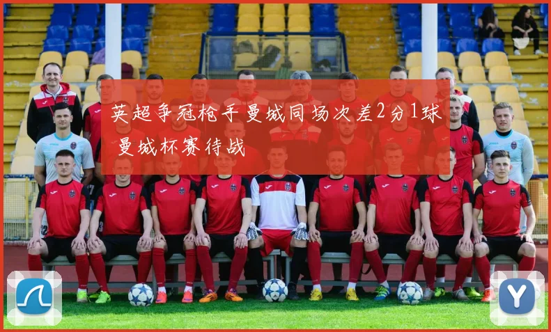 英超争冠枪手曼城同场次差2分1球 曼城杯赛待战
